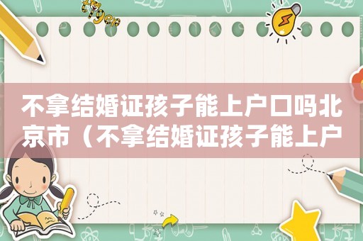 不拿結(jié)婚證孩子能上戶口嗎北京市（不拿結(jié)婚證孩子能上戶口嗎北京）