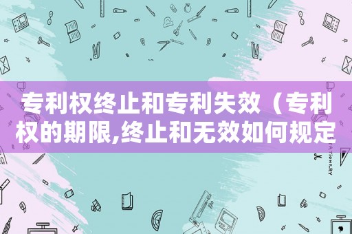專利權終止和專利失效（專利權的期限,終止和無效如何規定）
