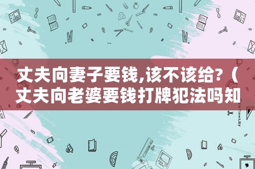 丈夫向妻子要錢,該不該給?（丈夫向老婆要錢打牌犯法嗎知乎）
