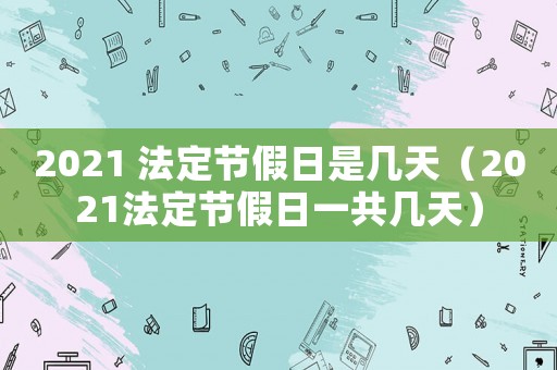 2021 法定節假日是幾天（2021法定節假日一共幾天）