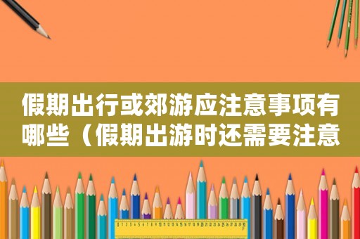 假期出行或郊游應(yīng)注意事項(xiàng)有哪些（假期出游時還需要注意哪些安全問題）