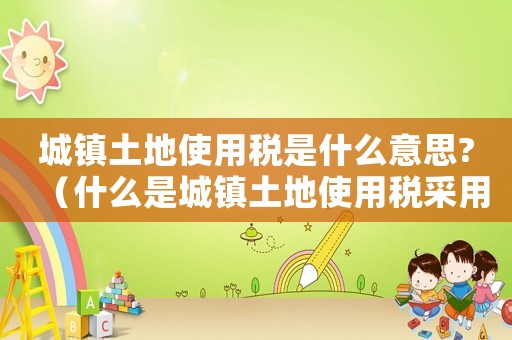 城鎮(zhèn)土地使用稅是什么意思?（什么是城鎮(zhèn)土地使用稅采用的稅率）