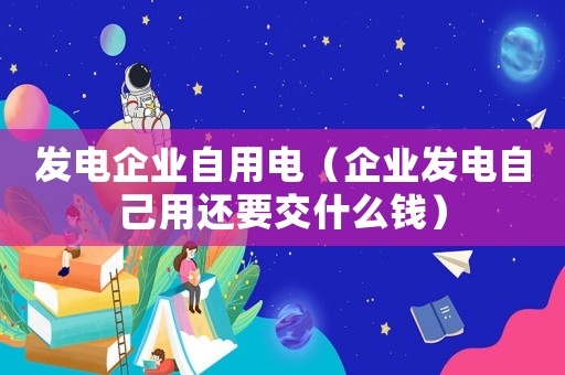 發電企業自用電（企業發電自己用還要交什么錢）