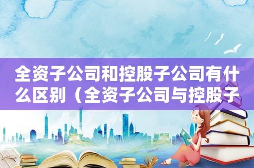 全資子公司和控股子公司有什么區(qū)別（全資子公司與控股子公司有何區(qū)別呢）