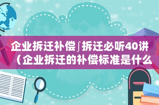 企業拆遷補償∫拆遷必聽40講（企業拆遷的補償標準是什么樣的）