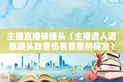 主播直播被砸頭（主播遭人酒瓶砸頭故意傷害罪量刑標(biāo)準(zhǔn)）