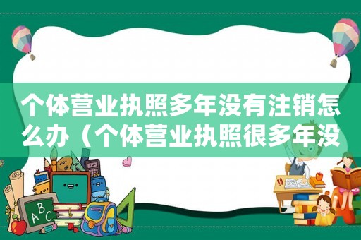 個體營業執照多年沒有注銷怎么辦（個體營業執照很多年沒用需要處理嗎）