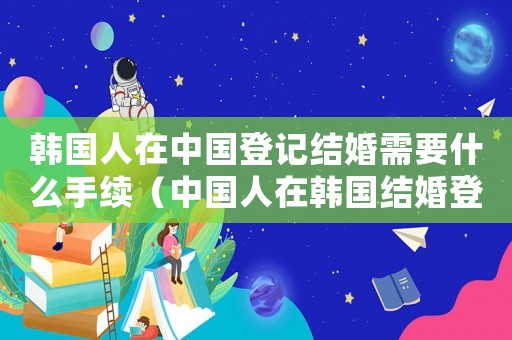 韓國(guó)人在中國(guó)登記結(jié)婚需要什么手續(xù)（中國(guó)人在韓國(guó)結(jié)婚登記有效嗎）