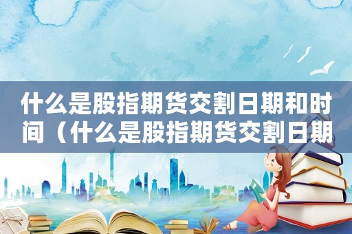 什么是股指期貨交割日期和時間（什么是股指期貨交割日期和時間）