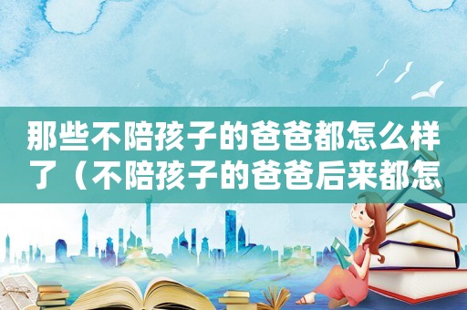 那些不陪孩子的爸爸都怎么樣了（不陪孩子的爸爸后來都怎么樣了）