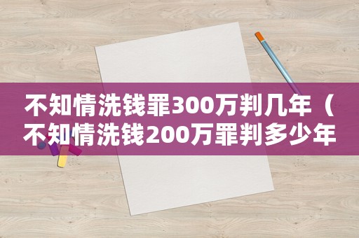 不知情洗錢罪300萬判幾年（不知情洗錢200萬罪判多少年）