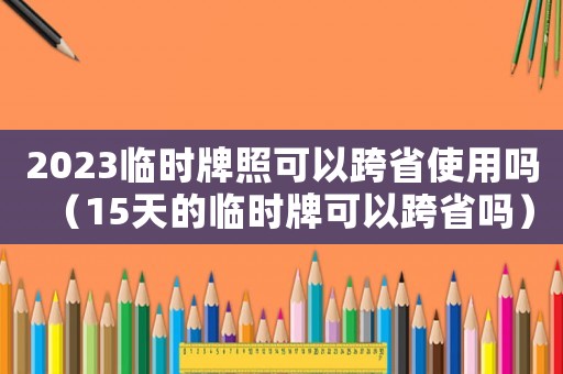 2023臨時牌照可以跨省使用嗎（15天的臨時牌可以跨省嗎）