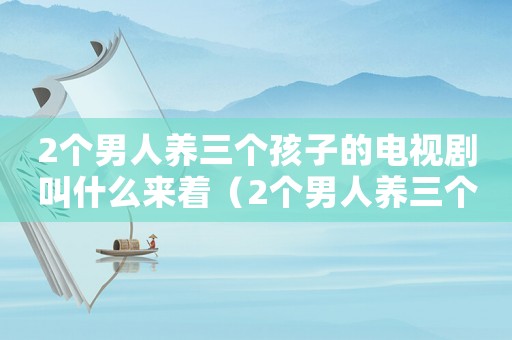 2個男人養(yǎng)三個孩子的電視劇叫什么來著（2個男人養(yǎng)三個孩子的電視劇叫什么）