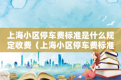 上海小區(qū)停車費標(biāo)準(zhǔn)是什么規(guī)定收費（上海小區(qū)停車費標(biāo)準(zhǔn)是什么規(guī)定）
