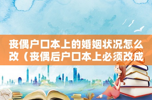 喪偶戶口本上的婚姻狀況怎么改（喪偶后戶口本上必須改成喪偶嗎）