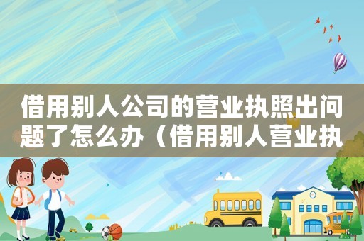 借用別人公司的營業執照出問題了怎么辦（借用別人營業執照的法律風險）