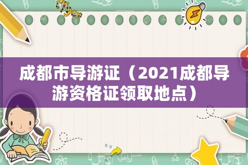 成都市導(dǎo)游證（2021成都導(dǎo)游資格證領(lǐng)取地點）