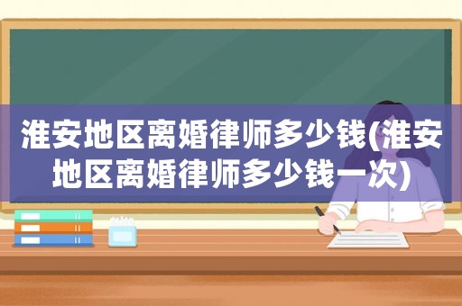 淮安地區(qū)離婚律師多少錢(淮安地區(qū)離婚律師多少錢一次)