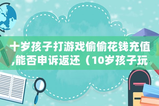 十歲孩子打游戲偷偷花錢充值,能否申訴返還（10歲孩子玩游戲充錢可以退還嗎）