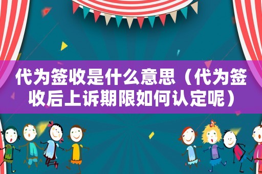 代為簽收是什么意思（代為簽收后上訴期限如何認定呢）