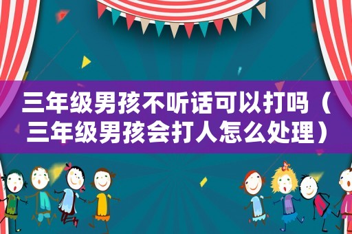 三年級男孩不聽話可以打嗎（三年級男孩會打人怎么處理）