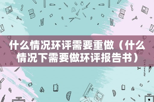 什么情況環評需要重做（什么情況下需要做環評報告書）