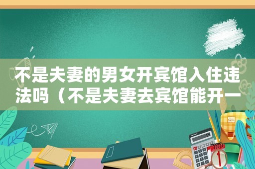 不是夫妻的男女開賓館入住違法嗎（不是夫妻去賓館能開一間房嗎）