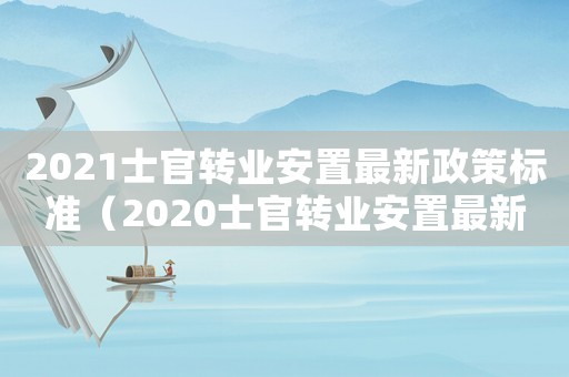 2021士官轉業安置最新政策標準（2020士官轉業安置最新政策標準）
