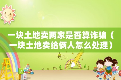 一塊土地賣兩家是否算詐騙（一塊土地賣給倆人怎么處理）