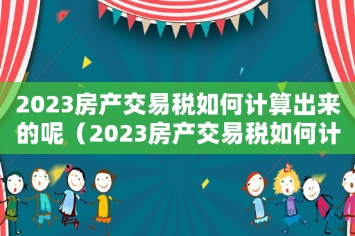 2023房產交易稅如何計算出來的呢（2023房產交易稅如何計算出來的）