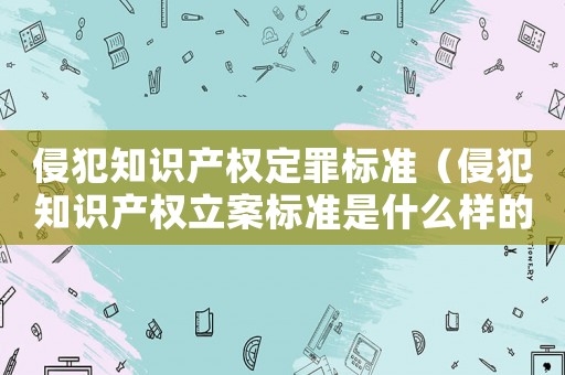 侵犯知識產權定罪標準（侵犯知識產權立案標準是什么樣的）