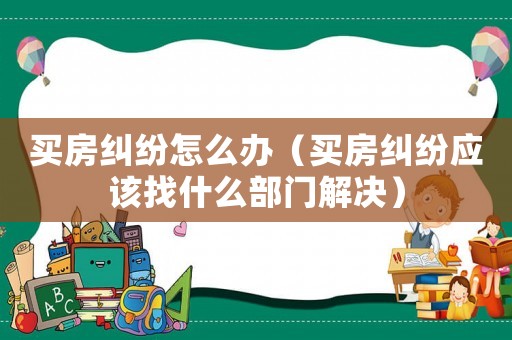 買房糾紛怎么辦（買房糾紛應該找什么部門解決）
