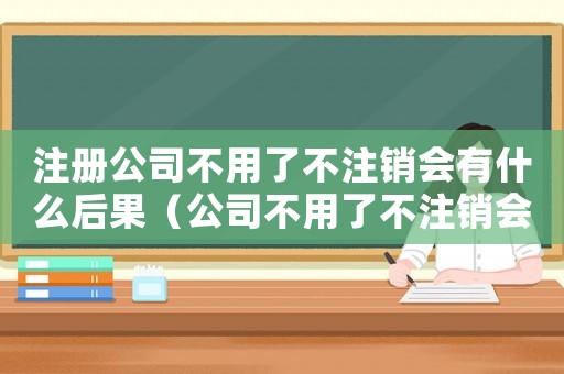 注冊公司不用了不注銷會有什么后果（公司不用了不注銷會有什么后果）