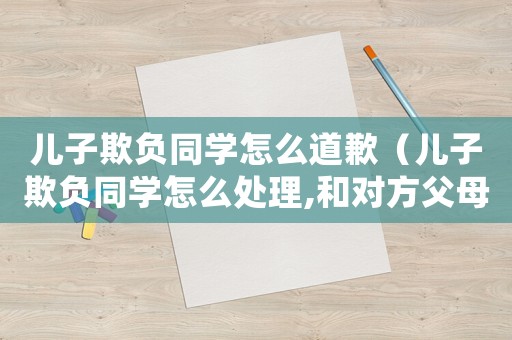 兒子欺負同學怎么道歉（兒子欺負同學怎么處理,和對方父母）
