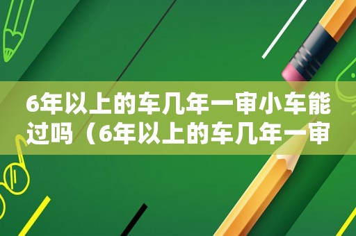 6年以上的車幾年一審小車能過嗎（6年以上的車幾年一審小車能過）