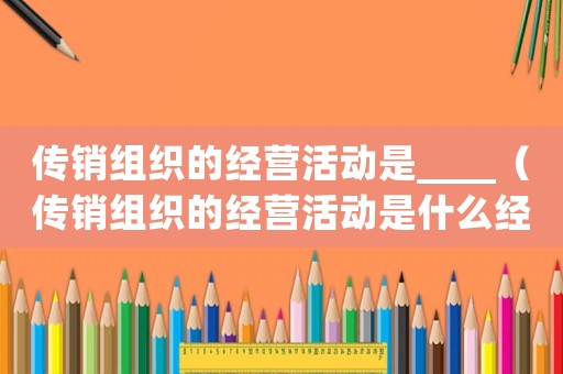 傳銷組織的經營活動是____（傳銷組織的經營活動是什么經營類型）