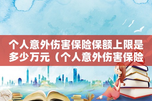 個人意外傷害保險保額上限是多少萬元（個人意外傷害保險保額上限是多少萬）