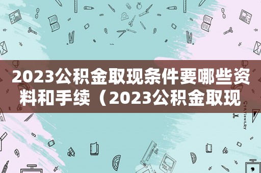 2023公積金取現條件要哪些資料和手續（2023公積金取現條件要哪些資料）
