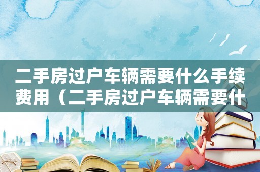 二手房過戶車輛需要什么手續(xù)費(fèi)用（二手房過戶車輛需要什么手續(xù)）