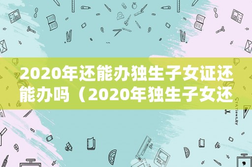 2020年還能辦獨生子女證還能辦嗎（2020年獨生子女還能辦嗎）