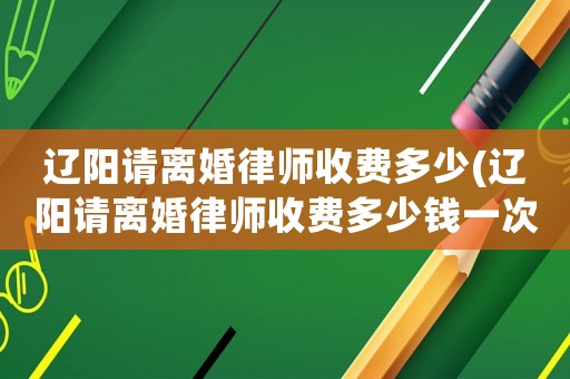 遼陽請離婚律師收費多少(遼陽請離婚律師收費多少錢一次)