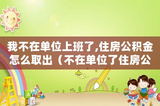 我不在單位上班了,住房公積金怎么取出（不在單位了住房公積金還能取出來）