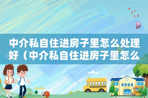 中介私自住進房子里怎么處理好（中介私自住進房子里怎么處理）