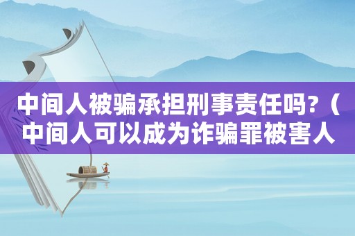 中間人被騙承擔刑事責任嗎?（中間人可以成為詐騙罪被害人嗎?）