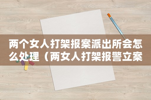 兩個女人打架報案派出所會怎么處理（兩女人打架報警立案如何處理）