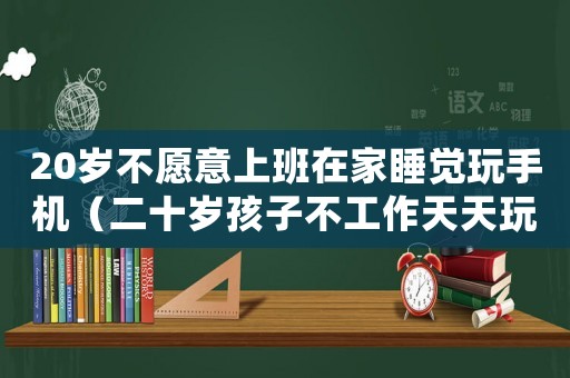 20歲不愿意上班在家睡覺玩手機（二十歲孩子不工作天天玩手機怎么辦）