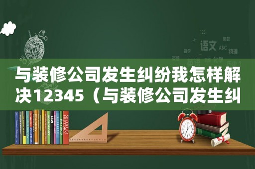 與裝修公司發生糾紛我怎樣解決12345（與裝修公司發生糾紛我怎樣解決）
