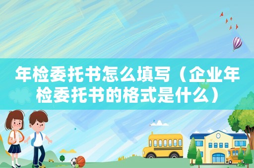 年檢委托書怎么填寫（企業(yè)年檢委托書的格式是什么）