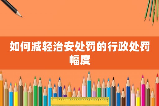 如何減輕治安處罰的行政處罰幅度
