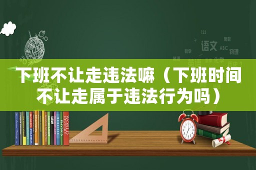下班不讓走違法嘛（下班時間不讓走屬于違法行為嗎）
